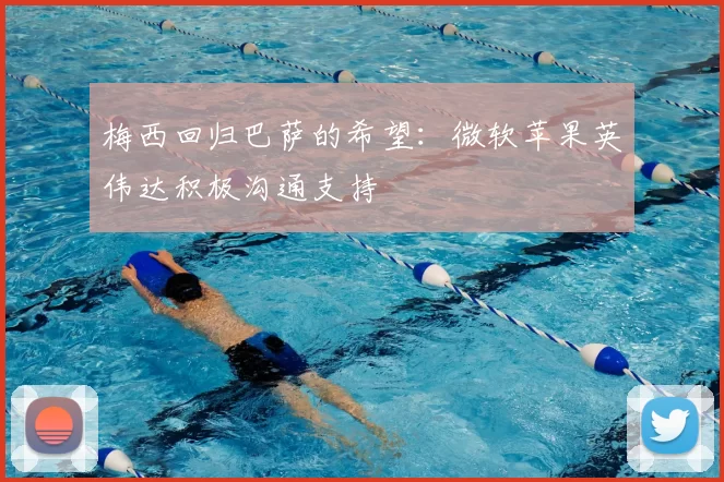 梅西回归巴萨的希望：微软苹果英伟达积极沟通支持