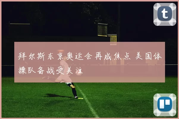 拜尔斯东京奥运会再成焦点 美国体操队备战受关注