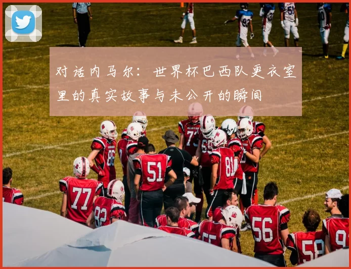 对话内马尔：世界杯巴西队更衣室里的真实故事与未公开的瞬间