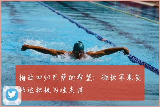 梅西回归巴萨的希望：微软苹果英伟达积极沟通支持