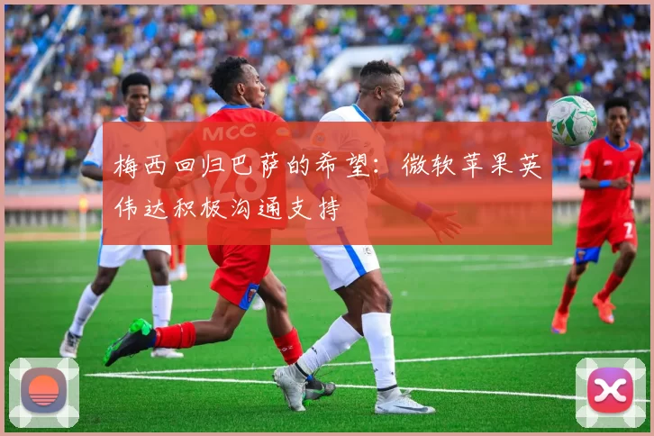 梅西回归巴萨的希望：微软苹果英伟达积极沟通支持