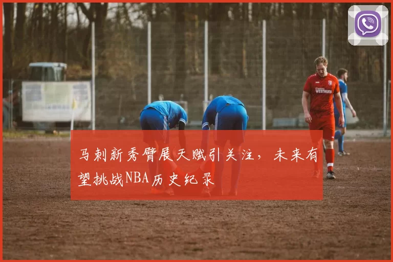 马刺新秀臂展天赋引关注,未来有望挑战NBA历史纪录