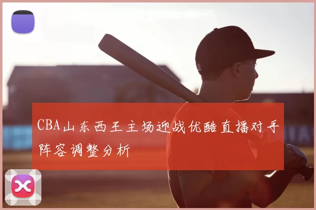 CBA山东西王主场迎战优酷直播对手阵容调整分析