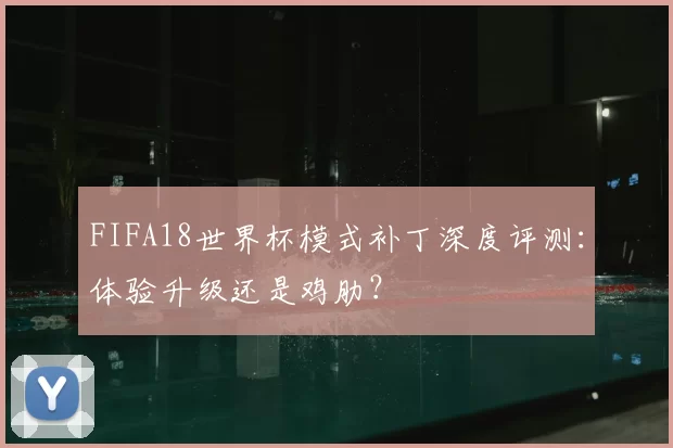 FIFA18世界杯模式补丁深度评测：体验升级还是鸡肋？