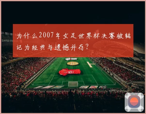 为什么2007年女足世界杯决赛被铭记为经典与遗憾并存?