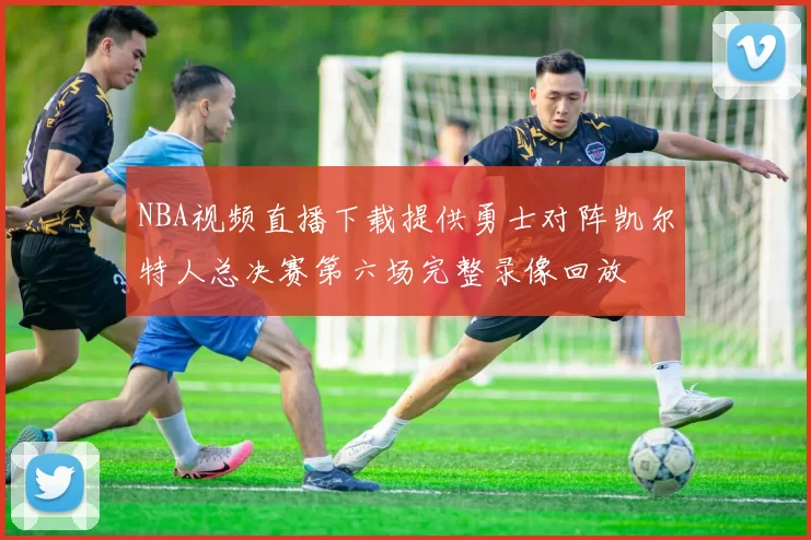 NBA视频直播下载提供勇士对阵凯尔特人总决赛第六场完整录像回放
