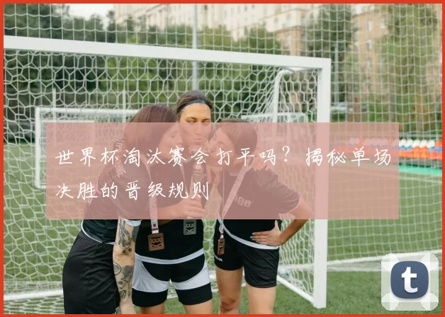 世界杯淘汰赛会打平吗？揭秘单场决胜的晋级规则