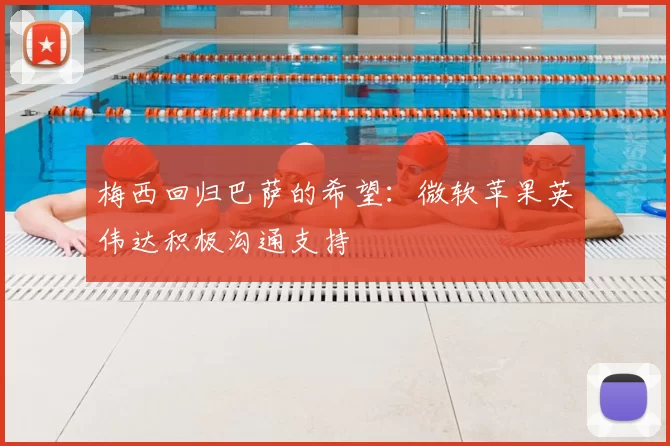 梅西回归巴萨的希望:微软苹果英伟达积极沟通支持