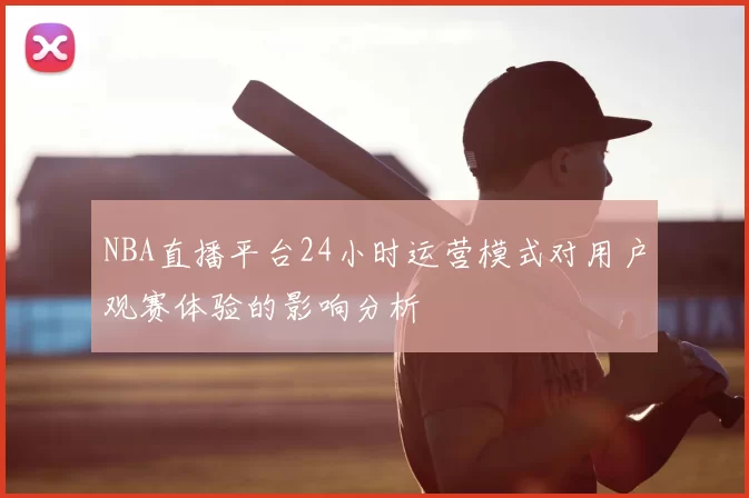 NBA直播平台24小时运营模式对用户观赛体验的影响分析