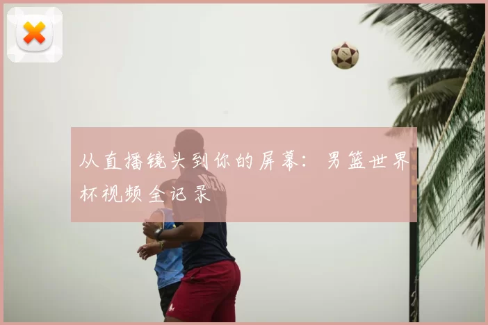 从直播镜头到你的屏幕：男篮世界杯视频全记录
