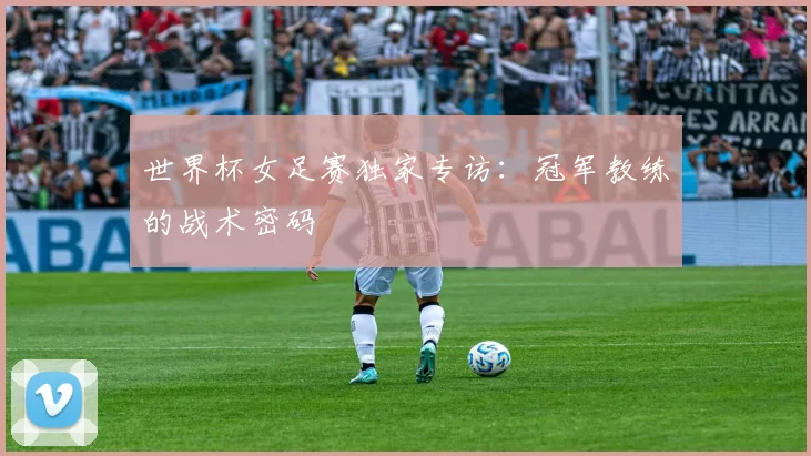 世界杯女足赛独家专访：冠军教练的战术密码
