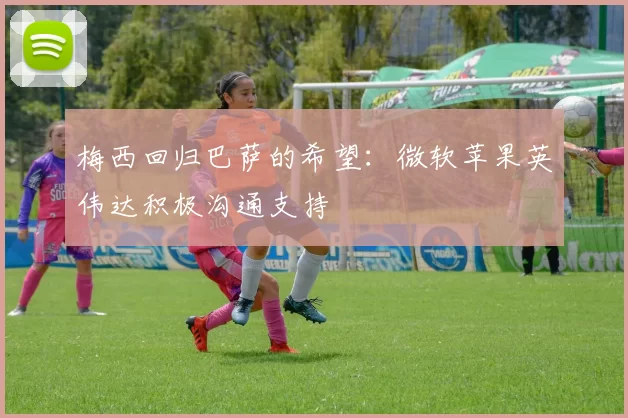 梅西回归巴萨的希望：微软苹果英伟达积极沟通支持