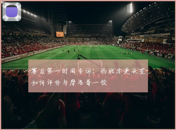 赛后第一时间专访：西班牙更衣室如何评价与摩洛哥一役