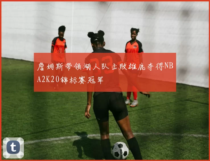詹姆斯带领湖人队击败雄鹿夺得NBA2K20锦标赛冠军