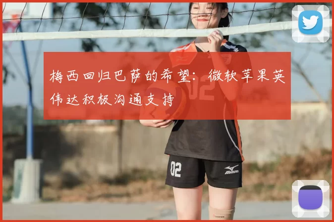 梅西回归巴萨的希望：微软苹果英伟达积极沟通支持