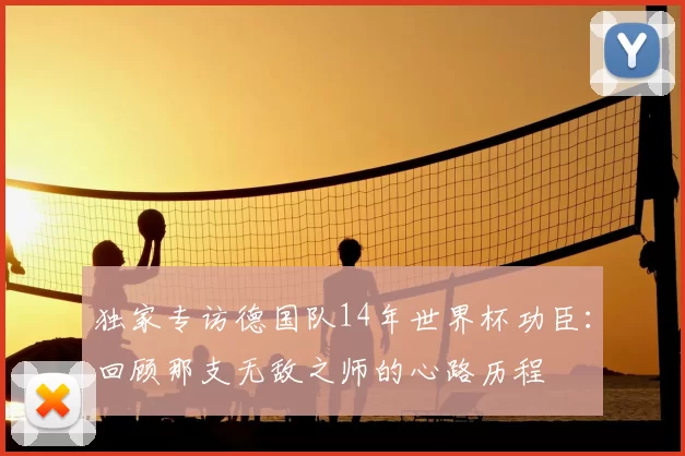 独家专访德国队14年世界杯功臣：回顾那支无敌之师的心路历程