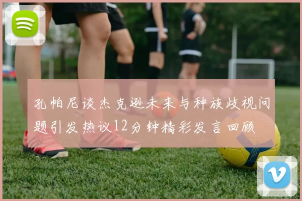 孔帕尼谈杰克逊未来与种族歧视问题引发热议12分钟精彩发言回顾