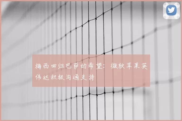 梅西回归巴萨的希望:微软苹果英伟达积极沟通支持