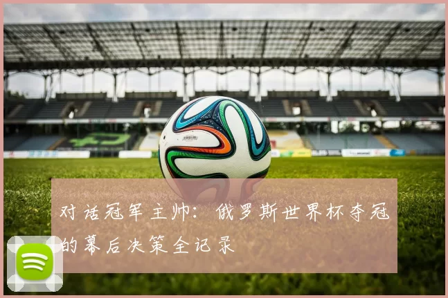 对话冠军主帅:俄罗斯世界杯夺冠的幕后决策全记录