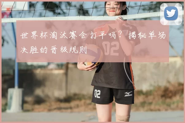 世界杯淘汰赛会打平吗？揭秘单场决胜的晋级规则