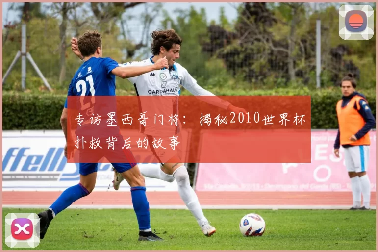 专访墨西哥门将：揭秘2010世界杯扑救背后的故事