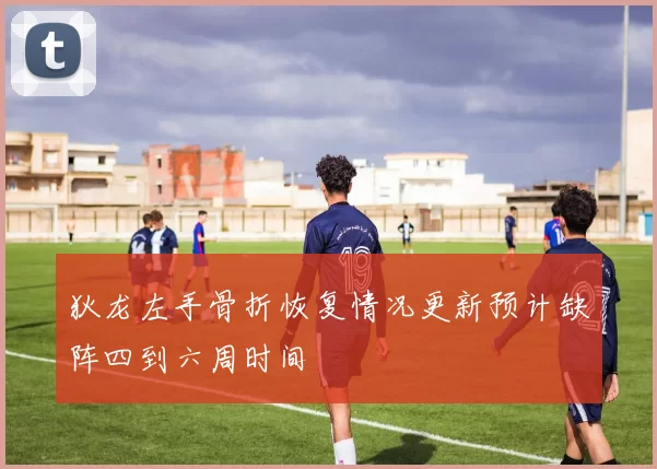 狄龙左手骨折恢复情况更新预计缺阵四到六周时间