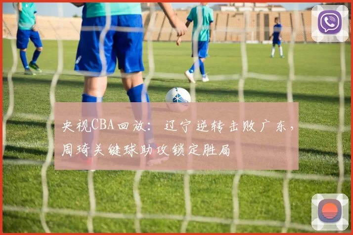 央视CBA回放：辽宁逆转击败广东，周琦关键球助攻锁定胜局