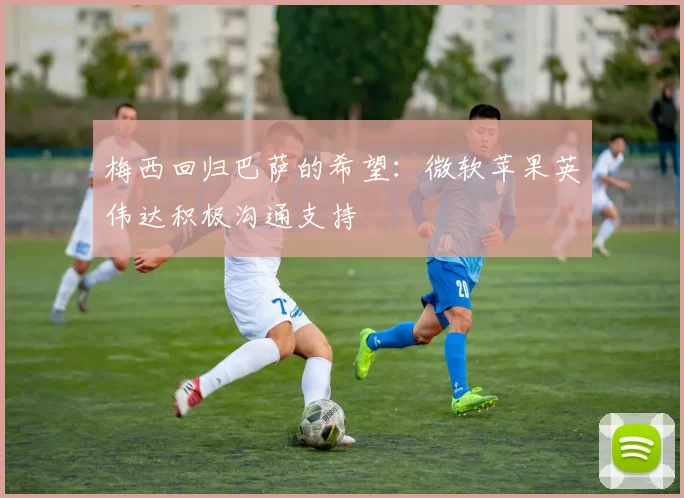 梅西回归巴萨的希望：微软苹果英伟达积极沟通支持