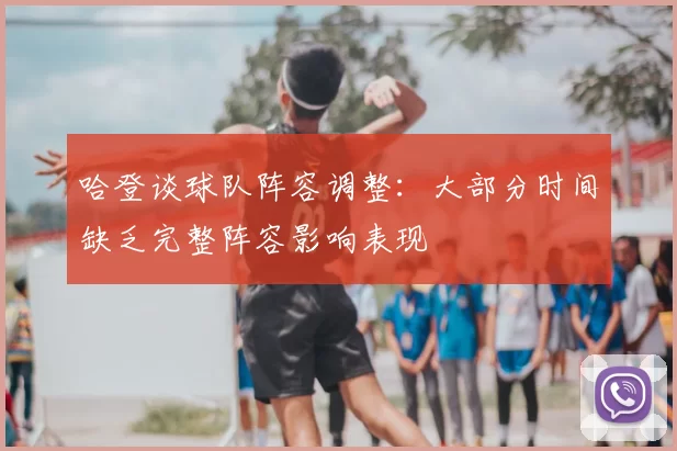 哈登谈球队阵容调整:大部分时间缺乏完整阵容影响表现