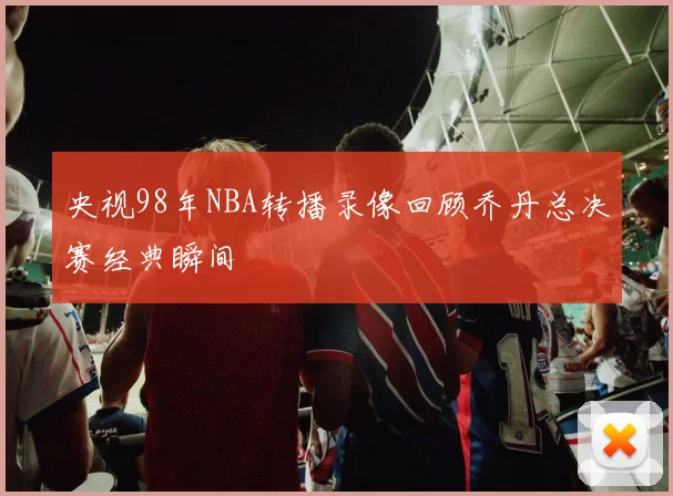 央视98年NBA转播录像回顾乔丹总决赛经典瞬间
