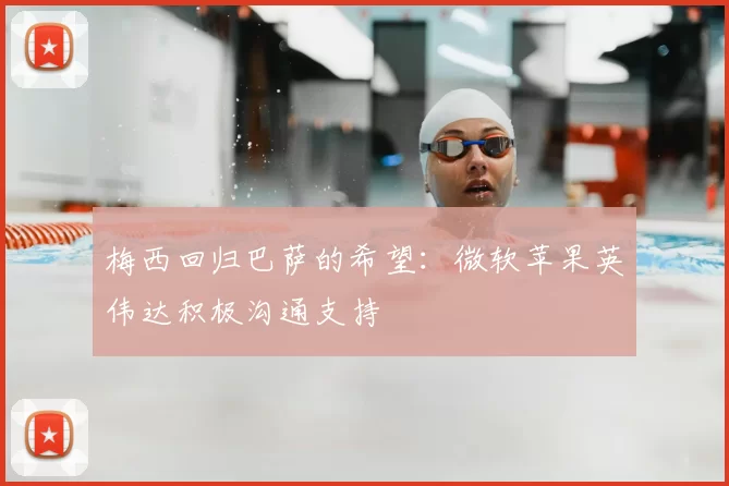 梅西回归巴萨的希望：微软苹果英伟达积极沟通支持