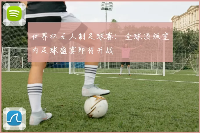 世界杯五人制足球赛：全球顶级室内足球盛宴即将开战
