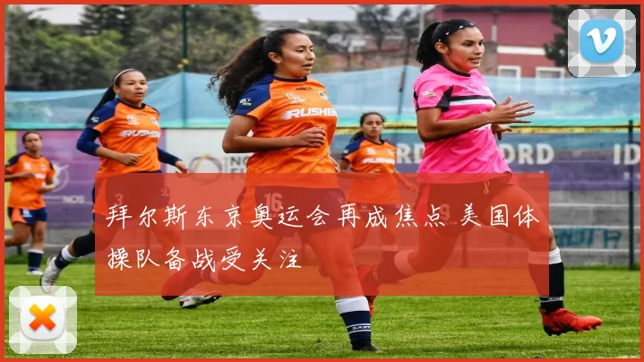 拜尔斯东京奥运会再成焦点 美国体操队备战受关注