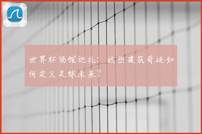 世界杯场馆巡礼：这些建筑奇迹如何定义足球未来？