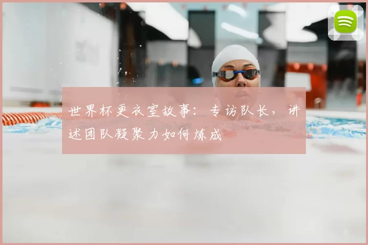 世界杯更衣室故事：专访队长，讲述团队凝聚力如何炼成