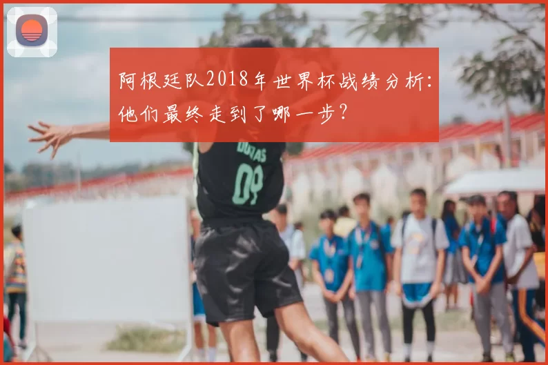 阿根廷队2018年世界杯战绩分析：他们最终走到了哪一步？