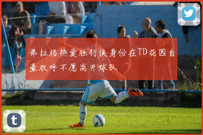 弗拉格热爱独行侠身份在TD花园自豪欢呼不愿离开球队