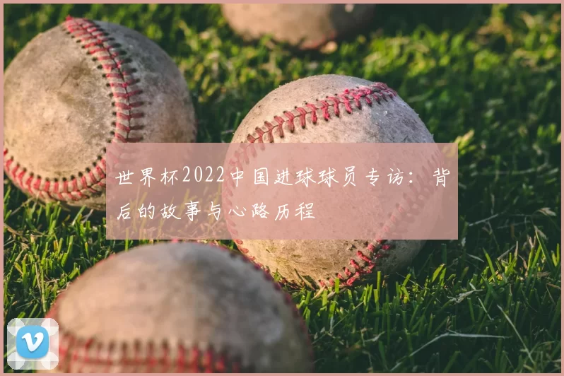 世界杯2022中国进球球员专访：背后的故事与心路历程