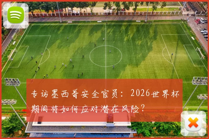 专访墨西哥安全官员：2026世界杯期间将如何应对潜在风险？