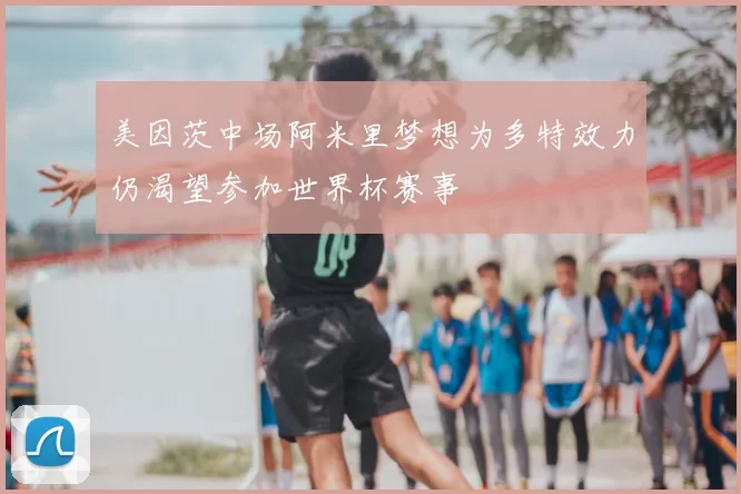 美因茨中场阿米里梦想为多特效力仍渴望参加世界杯赛事