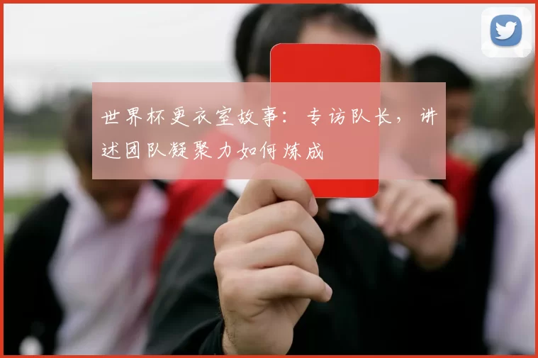 世界杯更衣室故事：专访队长，讲述团队凝聚力如何炼成
