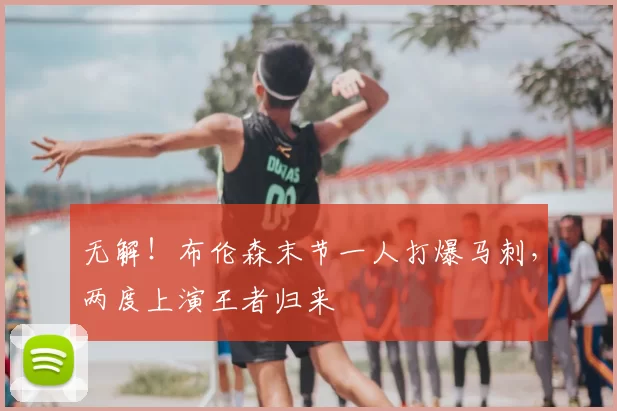 无解！布伦森末节一人打爆马刺，两度上演王者归来
