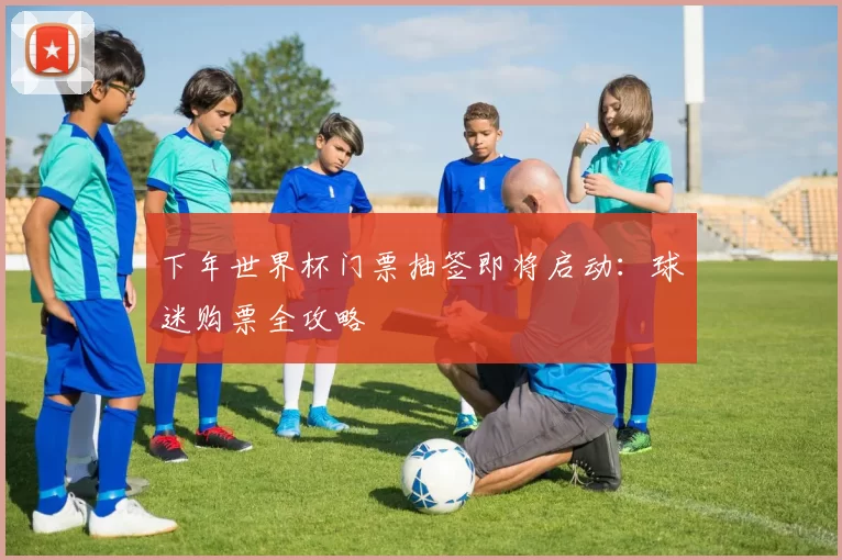 下年世界杯门票抽签即将启动：球迷购票全攻略
