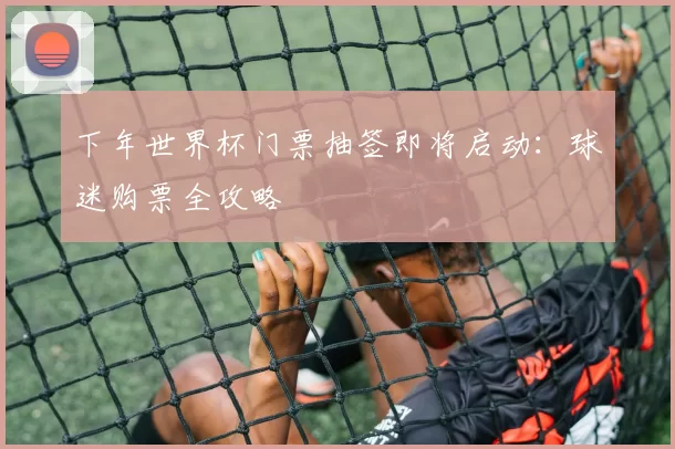 下年世界杯门票抽签即将启动：球迷购票全攻略