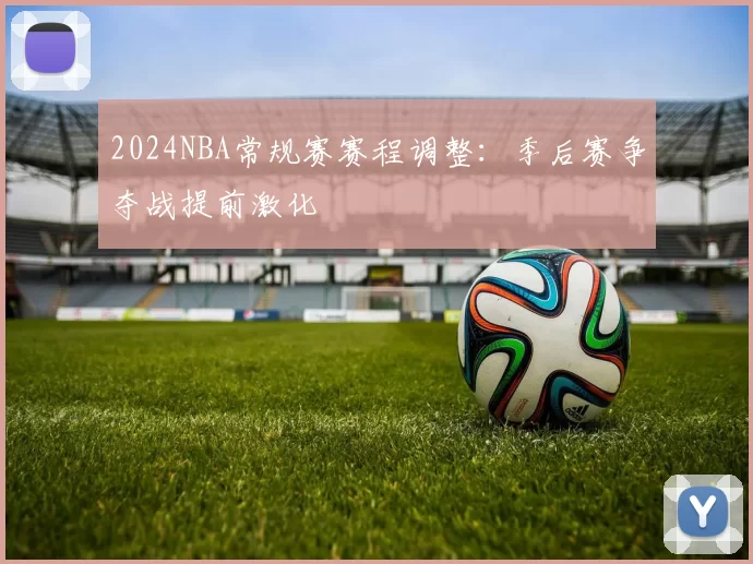 2024NBA常规赛赛程调整：季后赛争夺战提前激化