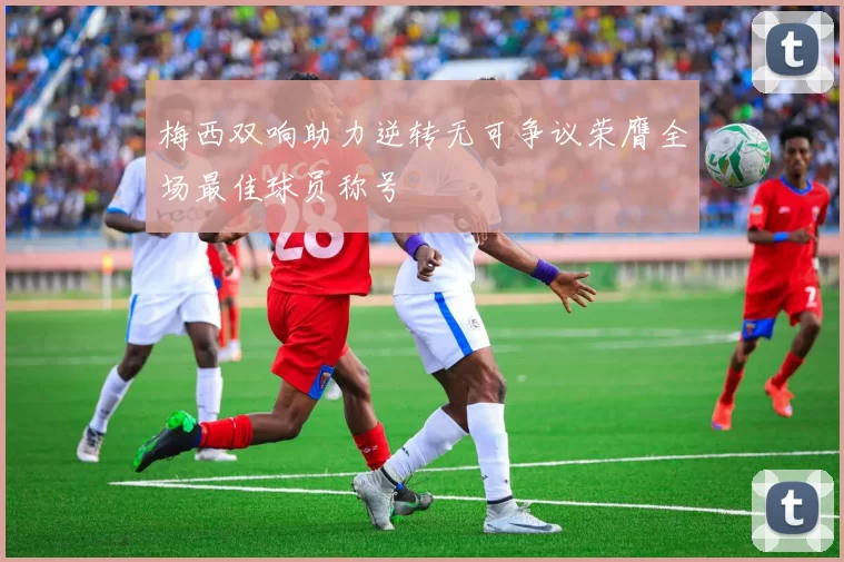 梅西双响助力逆转无可争议荣膺全场最佳球员称号