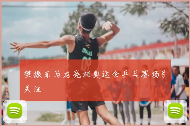 樊振东马龙亮相奥运会乒乓赛场引关注