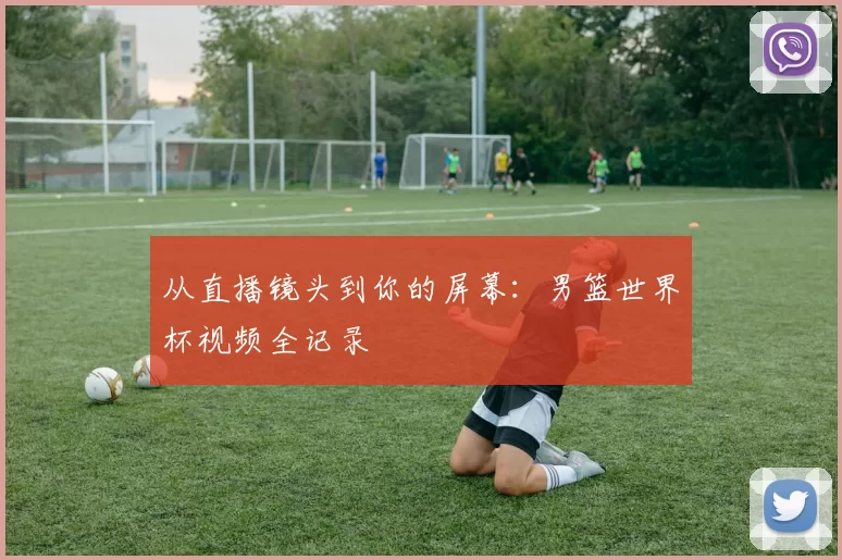 从直播镜头到你的屏幕：男篮世界杯视频全记录