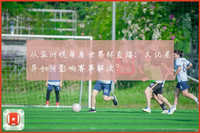 从亚洲视角看世界杯直播：文化差异如何影响赛事解读？
