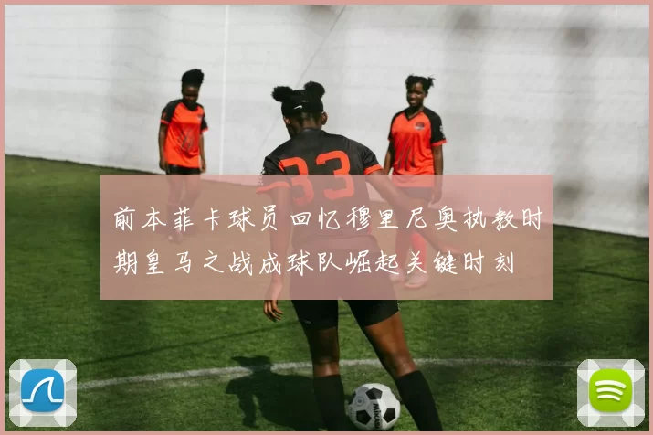 前本菲卡球员回忆穆里尼奥执教时期皇马之战成球队崛起关键时刻